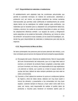 61
4.3.7. Disponibilidad de materiales e instalaciones
El establecimiento será adaptado bajo las condiciones estructurales que
permite la autoridad municipal, en materia de construcción, salubridad y
protección civil, así mismo, se proyecta establecer las normas sanitarias
internacionales que permitan estar certificando el establecimiento de comida
rápida dentro de los estándares de calidad exigidos para certificarse. Los
materiales que se necesitan para su adaptación son principalmente tabla-roca,
cristales y aluminio, los cuales se encuentran disponibles en plaza, así mismo
las adaptaciones eléctricas también. Los equipos de cocina y refrigeración
serán adquiridos en la ciudad de Hermosillo, y Monterrey, así mismo la vitrina
de exhibición se buscará en esas ciudades y en la ciudad de Guadalajara, Jal.,
donde hay gran disponibilidad de materiales e instalaciones para este tipo de
negocios.
4.3.8. Requerimiento de Mano de Obra.
Se tiene contemplado tres personas para la buena atención del módulo, y uno
más contratado para el servicio de limpieza del local (compañía especializada):
a) Encargado del Local o Gerente de establecimiento; Será el responsable
del buen funcionamiento del restaurante, que no le haga falta nada al
cocinero y el almacén de producto fresco congelado y abarrotes estén
con buen inventario, así mismo, será responsable de la caja registradora
y la atención al cliente, aun cuando va a tener el apoyo siempre del
auxiliar del local, deberá de estar siempre pendiente que todo esté en
orden y funcionando.
b) Cocinero o Chef; deberá de mantener la cocina en condiciones óptimas
de higiene y libre de malos olores, elaborar con muy buen sazón e
inocuo los alimento, y presentarlos a los comensales con muy buen
aspecto, cuidando siempre la frescura y buen sabor como sello de la
casa; así mismo, será responsable de realizar el pedido diario de
productos e insumos para mantener el inventario óptimo para el
 