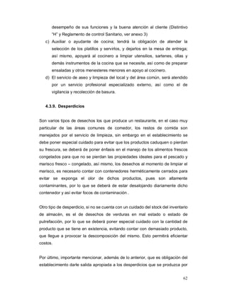 62
desempeño de sus funciones y la buena atención al cliente (Distintivo
“H” y Reglamento de control Sanitario, ver anexo 3)
c) Auxiliar o ayudante de cocina; tendrá la obligación de atender la
selección de los platillos y servirlos, y dejarlos en la mesa de entrega;
así mismo, apoyará al cocinero a limpiar utensilios, sartenes, ollas y
demás instrumentos de la cocina que se necesite, así como de preparar
ensaladas y otros menesteres menores en apoyo al cocinero.
d) El servicio de aseo y limpieza del local y del área común, será atendido
por un servicio profesional especializado externo, así como el de
vigilancia y recolección de basura.
4.3.9. Desperdicios
Son varios tipos de desechos los que produce un restaurante, en el caso muy
particular de las áreas comunes de comedor, los restos de comida son
manejados por el servicio de limpieza, sin embargo en el establecimiento se
debe poner especial cuidado para evitar que los productos caduquen o pierdan
su frescura, se deberá de poner énfasis en el manejo de los alimentos frescos
congelados para que no se pierdan las propiedades ideales para el pescado y
marisco fresco – congelado, así mismo, los desechos al momento de limpiar el
marisco, es necesario contar con contenedores herméticamente cerrados para
evitar se exponga el olor de dichos productos, pues son altamente
contaminantes, por lo que se deberá de estar desalojando diariamente dicho
contenedor y así evitar focos de contaminación .
Otro tipo de desperdicio, si no se cuenta con un cuidado del stock del inventario
de almacén, es el de desechos de verduras en mal estado o estado de
putrefacción, por lo que se deberá poner especial cuidado con la cantidad de
producto que se tiene en existencia, evitando contar con demasiado producto,
que llegue a provocar la descomposición del mismo. Esto permitirá eficientar
costos.
Por último, importante mencionar, además de lo anterior, que es obligación del
establecimiento darle salida apropiada a los desperdicios que se produzca por
 