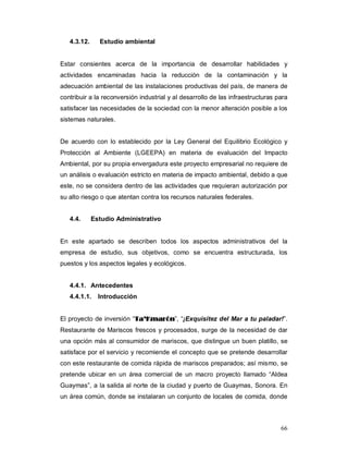 66
4.3.12. Estudio ambiental
Estar consientes acerca de la importancia de desarrollar habilidades y
actividades encaminadas hacia la reducción de la contaminación y la
adecuación ambiental de las instalaciones productivas del país, de manera de
contribuir a la reconversión industrial y al desarrollo de las infraestructuras para
satisfacer las necesidades de la sociedad con la menor alteración posible a los
sistemas naturales.
De acuerdo con lo establecido por la Ley General del Equilibrio Ecológico y
Protección al Ambiente (LGEEPA) en materia de evaluación del Impacto
Ambiental, por su propia envergadura este proyecto empresarial no requiere de
un análisis o evaluación estricto en materia de impacto ambiental, debido a que
este, no se considera dentro de las actividades que requieran autorización por
su alto riesgo o que atentan contra los recursos naturales federales.
4.4. Estudio Administrativo
En este apartado se describen todos los aspectos administrativos del la
empresa de estudio, sus objetivos, como se encuentra estructurada, los
puestos y los aspectos legales y ecológicos.
4.4.1. Antecedentes
4.4.1.1. Introducción
El proyecto de inversión “TTaa’’KKmmaarróónn”, “¡Exquisitez del Mar a tu paladar!”.
Restaurante de Mariscos frescos y procesados, surge de la necesidad de dar
una opción más al consumidor de mariscos, que distingue un buen platillo, se
satisface por el servicio y recomiende el concepto que se pretende desarrollar
con este restaurante de comida rápida de mariscos preparados; así mismo, se
pretende ubicar en un área comercial de un macro proyecto llamado “Aldea
Guaymas”, a la salida al norte de la ciudad y puerto de Guaymas, Sonora. En
un área común, donde se instalaran un conjunto de locales de comida, donde
 