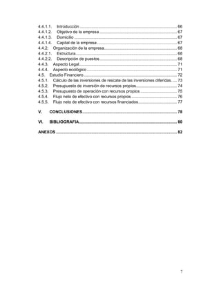 7
4.4.1.1. Introducción ..................................................................................... 66
4.4.1.2. Objetivo de la empresa .................................................................... 67
4.4.1.3. Domicilio .......................................................................................... 67
4.4.1.4. Capital de la empresa ...................................................................... 67
4.4.2. Organización de la empresa................................................................ 68
4.4.2.1. Estructura......................................................................................... 68
4.4.2.2. Descripción de puestos.................................................................... 68
4.4.3. Aspecto Legal...................................................................................... 71
4.4.4. Aspecto ecológico ............................................................................... 71
4.5. Estudio Financiero.................................................................................. 72
4.5.1. Cálculo de las inversiones de rescate de las inversiones diferidas..... 73
4.5.2. Presupuesto de inversión de recursos propios.................................... 74
4.5.3. Presupuesto de operación con recursos propios ................................ 75
4.5.4. Flujo neto de efectivo con recursos propios ........................................ 76
4.5.5. Flujo neto de efectivo con recursos financiados.................................. 77
V. CONCLUSIONES................................................................................... 78
VI. BIBLIOGRAFIA...................................................................................... 80
ANEXOS .......................................................................................................... 82
 