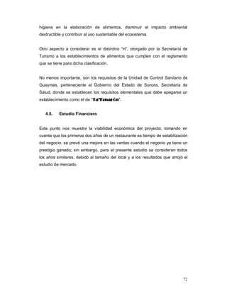72
higiene en la elaboración de alimentos, disminuir el impacto ambiental
destructible y contribuir al uso sustentable del ecosistema.
Otro aspecto a considerar es el distintivo “H”, otorgado por la Secretaría de
Turismo a los establecimientos de alimentos que cumplen con el reglamento
que se tiene para dicha clasificación.
No menos importante, son los requisitos de la Unidad de Control Sanitario de
Guaymas, perteneciente al Gobierno del Estado de Sonora, Secretaría de
Salud, donde se establecen los requisitos elementales que debe apegarse un
establecimiento como el de “TTaa’’KKmmaarróónn””..
4.5. Estudio Financiero
Este punto nos muestra la viabilidad económica del proyecto, tomando en
cuenta que los primeros dos años de un restaurante es tiempo de estabilización
del negocio, se prevé una mejora en las ventas cuando el negocio ya tiene un
prestigio ganado; sin embargo, para el presente estudio se consideran todos
los años similares, debido al tamaño del local y a los resultados que arrojó el
estudio de mercado.
 