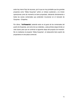 79
ende hay menor flujo de recursos, por lo que es muy probable que los grandes
proyectos como “Aldea Guaymas” sufran un retraso sustancial, y no inicien
operaciones como de momento se tiene proyectado, afectando directamente a
todos los socios comerciales que pretenden incursionar en el mercado de
Guaymas – Empalme.
Por último, “TTaa’’KKmmaarróónn” pretende estar en el gusto de los comensales del
puerto de Guaymas, así como de sus visitantes, y esta primera etapa brinda un
visto bueno para que se continúe la siguiente etapa del proyecto de inversión.
De no realizarse el proyecto “Aldea Guaymas”, el restaurante tiene opción de
proyectarse en otra plaza comercial.
 
