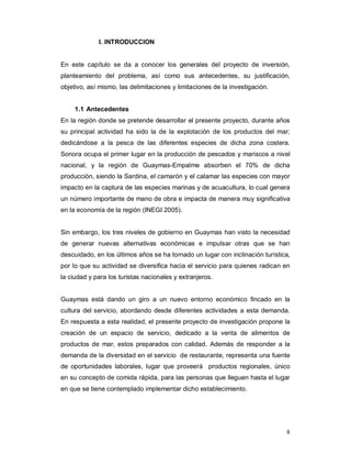 8
l. INTRODUCCION
En este capítulo se da a conocer los generales del proyecto de inversión,
planteamiento del problema, así como sus antecedentes, su justificación,
objetivo, así mismo, las delimitaciones y limitaciones de la investigación.
1.1 Antecedentes
En la región donde se pretende desarrollar el presente proyecto, durante años
su principal actividad ha sido la de la explotación de los productos del mar;
dedicándose a la pesca de las diferentes especies de dicha zona costera.
Sonora ocupa el primer lugar en la producción de pescados y mariscos a nivel
nacional, y la región de Guaymas-Empalme absorben el 70% de dicha
producción, siendo la Sardina, el camarón y el calamar las especies con mayor
impacto en la captura de las especies marinas y de acuacultura, lo cual genera
un número importante de mano de obra e impacta de manera muy significativa
en la economía de la región (INEGI 2005).
Sin embargo, los tres niveles de gobierno en Guaymas han visto la necesidad
de generar nuevas alternativas económicas e impulsar otras que se han
descuidado, en los últimos años se ha tornado un lugar con inclinación turística,
por lo que su actividad se diversifica hacia el servicio para quienes radican en
la ciudad y para los turistas nacionales y extranjeros.
Guaymas está dando un giro a un nuevo entorno económico fincado en la
cultura del servicio, abordando desde diferentes actividades a esta demanda.
En respuesta a esta realidad, el presente proyecto de investigación propone la
creación de un espacio de servicio, dedicado a la venta de alimentos de
productos de mar, estos preparados con calidad. Además de responder a la
demanda de la diversidad en el servicio de restaurante, representa una fuente
de oportunidades laborales, lugar que proveerá productos regionales, único
en su concepto de comida rápida, para las personas que lleguen hasta el lugar
en que se tiene contemplado implementar dicho establecimiento.
 