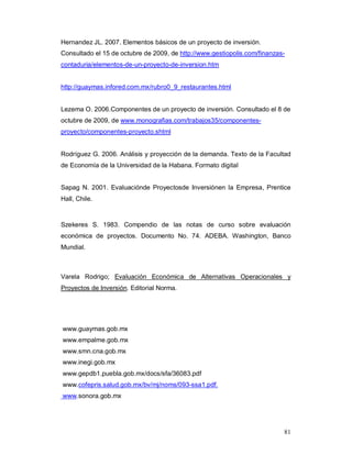 81
Hernandez JL. 2007. Elementos básicos de un proyecto de inversión.
Consultado el 15 de octubre de 2009, de http://www.gestiopolis.com/finanzas-
contaduria/elementos-de-un-proyecto-de-inversion.htm
http://guaymas.infored.com.mx/rubro0_9_restaurantes.html
Lezema O. 2006.Componentes de un proyecto de inversión. Consultado el 8 de
octubre de 2009, de www.monografias.com/trabajos35/componentes-
proyecto/componentes-proyecto.shtml
Rodríguez G. 2006. Análisis y proyección de la demanda. Texto de la Facultad
de Economía de la Universidad de la Habana. Formato digital
Sapag N. 2001. Evaluaciónde Proyectosde Inversiónen la Empresa, Prentice
Hall, Chile.
Szekeres S. 1983. Compendio de las notas de curso sobre evaluación
económica de proyectos. Documento No. 74. ADEBA. Washington, Banco
Mundial.
Varela Rodrigo; Evaluación Económica de Alternativas Operacionales y
Proyectos de Inversión. Editorial Norma.
www.guaymas.gob.mx
www.empalme.gob.mx
www.smn.cna.gob.mx
www.inegi.gob.mx
www.gepdb1.puebla.gob.mx/docs/sfa/36083.pdf
www.cofepris.salud.gob.mx/bv/mj/noms/093-ssa1.pdf.
www.sonora.gob.mx
 