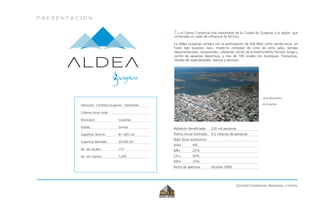 P R E S E N T A C I O N
Centro Comercial Regional y Hotel
Vista Panorámica
de Guaymas
Es el Centro Comercial mas importante de la Ciudad de Guaymas y la región, que
contempla un radio de influencia de 60 kms.
La Aldea Guaymas contara con la participación de Wal Mart como tienda ancla, un
hotel tipo bussines class, moderno complejo de cines de ocho salas, tiendas
departamentales, restaurantes, cafeterías, centro de entretenimiento familiar, bingo y
centro de apuestas deportivas, y mas de 100 locales con boutiques, franquicias,
tiendas de especialidades, bancos y servicios.
Ubicación: Carretera Guaymas - Hermosillo
Colonia Loma Linda
Municipio: Guaymas
Estado: Sonora
Superficie Terreno: 81, 665 m2
Superficie Rentable: 30,500 m2
No. de Locales: 115
No. de Cajones: 1,200
Población Beneficiada: 220 mil personas.
Trafico Anual Estimado: 4.2 millones de personas
Nivel Socio economico:
A/A+ 4%
B/B+ 22%
C/C+ 59%
D/D+ 15%
Fecha de apertura: Octubre 2009
 