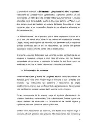 9
El proyecto de inversión “TTaa’’KKmmaarróónn ”, “¡Exquisitez del Mar a tu paladar!”.
Restaurante de Mariscos frescos y procesados, se pretende ubicar en un área
comercial de un macro proyecto llamado “Aldea Guaymas” (anexo 1), situado
a la salida norte de la ciudad y puerto de Guaymas, Sonora. La “Aldea” es un
área común, donde se instalarán un conjunto de locales de comida, en el cual
comparten piso, y los comensales degustarán sus alimentos adquiridos en
dichos restaurantes.
La “Aldea Guaymas”, es un proyecto que se tiene programado concluir en el
2010, con una tienda ancla como es la cadena de autoservicios Walmart,
Coppel, Hotel y otros negocios de renombre, que permitirán un flujo regular de
clientes potenciales para el área de restaurantes. Se contará con grandes
espacios de estacionamiento, siendo esto un atractivo más.
El entorno económico de la región está sufriendo cambios significativos, de ser
pesquero y maquilero, empieza a girar hacia el turismo, con muy buenas
perspectivas, sin embargo, la respuesta doméstica ha sido lenta, como los
servicios y la atención al cliente, hay muchos obstáculos que superar.
1.2 Planteamiento del problema
Existen en la ciudad y puerto de Guaymas, Sonora varios restaurantes de
mariscos, pero hasta ahora ninguno bajo el concepto el cual pretende este
proyecto. Hay restaurantes tipo coctelería y restaurantes de amplio
establecimiento, mismos que son frecuentados por personas de la comunidad
y de los diferentes estratos sociales, tanto nacional como extranjero.
Como consecuencia de lo anterior, surge el siguiente planteamiento del
problema: No existen en la ciudad y puerto de Guaymas, Sonora lugares que
oferten servicios de restaurante con características de calidad, higiene y
rapidez de pescados y mariscos frescos procesados.
Existen varios restaurantes de mariscos, pero hasta ahora ninguno bajo el
concepto, el cual pretende este proyecto. Hay restaurantes tipo coctelería y
 