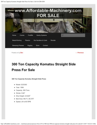 300 Ton Capacity Komatsu Straight Side Press For Sale | Call 616-200-4308
http://affordable-machinery.com/...-machinery/presses/presses-from-255-to-500-tons/300-ton-capacity-komatsu-straight-side-press-for-sale/[4/11/2017 10:26:33 AM]
300 Ton Capacity Komatsu Straight Side
Press For Sale
300 Ton Capacity Komatsu Straight Side Press
Model: E2G300
Year: 1984
Capacity: 300 Tons
Stroke: 9.84″
Shut Height: 23.625″
Bed Area: 98.4″ x 39.375″
Speed: 20 to 60 SPM
Posted on by Dev ← Previous
Home Cranes Forklifts Gantry Systems
Metal-Working Plastics Die Handlers & Carts Rentals
Stamping Presses Rigging Store Contact
Search
 