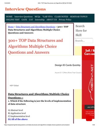 12/4/2020 300+ TOP Data Structures and Algorithms MCQs Pdf 2020
https://engineeringinterviewquestions.com/data-structures-and-algorithms-multiple-choice-questions-and-answers/ 1/39
Home » Data Structures and Algorithms Questions » 300+ TOP
Data Structures and Algorithms Multiple Choice
Questions and Answers
300+ TOP Data Structures and
Algorithms Multiple Choice
Questions and Answers
Data Structures and Algorithms Multiple Choice
Questions :-
1. Which if the following is/are the levels of implementation
of data structure
A) Abstract level
B) Application level
C) Implementation level
D) All of the above
Search
Here for
Skill
Search...
HOME Interview Questions MCQs *LAB VIVA CLASS NOTES SEMINAR TOPICS
ONLINE TEST GATE CAT Internship ABOUT US Privacy Policy
Design ID Cards Quickly
Asure ID 7 O ers More Than Good Looks. Try It Today
HID® Global
 