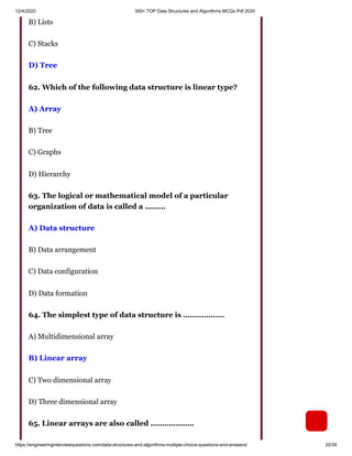 12/4/2020 300+ TOP Data Structures and Algorithms MCQs Pdf 2020
https://engineeringinterviewquestions.com/data-structures-and-algorithms-multiple-choice-questions-and-answers/ 20/39
B) Lists
C) Stacks
D) Tree
62. Which of the following data structure is linear type?
A) Array
B) Tree
C) Graphs
D) Hierarchy
63. The logical or mathematical model of a particular
organization of data is called a ………
A) Data structure
B) Data arrangement
C) Data configuration
D) Data formation
64. The simplest type of data structure is ………………
A) Multidimensional array
B) Linear array
C) Two dimensional array
D) Three dimensional array
65. Linear arrays are also called ……………….
 