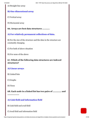 12/4/2020 300+ TOP Data Structures and Algorithms MCQs Pdf 2020
https://engineeringinterviewquestions.com/data-structures-and-algorithms-multiple-choice-questions-and-answers/ 21/39
A) Straight line array
B) One-dimensional array
C) Vertical array
D) Horizontal array
66. Arrays are best data structures …………
A) For relatively permanent collections of data.
B) For the size of the structure and the data in the structure are
constantly changing
C) For both of above situation
D) For none of the above
67. Which of the following data structures are indexed
structures?
A) Linear arrays
B) Linked lists
C) Graphs
D) Trees
68. Each node in a linked list has two pairs of ………….. and
……………….
A) Link field and information field
B) Link field and avail field
C) Avail field and information field
 