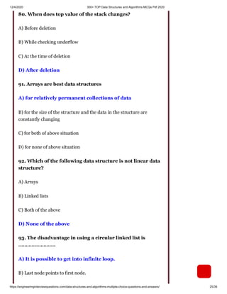 12/4/2020 300+ TOP Data Structures and Algorithms MCQs Pdf 2020
https://engineeringinterviewquestions.com/data-structures-and-algorithms-multiple-choice-questions-and-answers/ 25/39
80. When does top value of the stack changes?
A) Before deletion
B) While checking underflow
C) At the time of deletion
D) After deletion
91. Arrays are best data structures
A) for relatively permanent collections of data
B) for the size of the structure and the data in the structure are
constantly changing
C) for both of above situation
D) for none of above situation
92. Which of the following data structure is not linear data
structure?
A) Arrays
B) Linked lists
C) Both of the above
D) None of the above
93. The disadvantage in using a circular linked list is
…………………….
A) It is possible to get into infinite loop.
B) Last node points to first node.
 