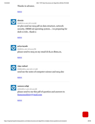 12/4/2020 300+ TOP Data Structures and Algorithms MCQs Pdf 2020
https://engineeringinterviewquestions.com/data-structures-and-algorithms-multiple-choice-questions-and-answers/ 29/39
Thanks in advance.
REPLY
MARCH 30, 2017 AT 5:30 AM
sir plzz send me mcq pdf on data structure, network
security, DBMS nd operating system… i m preparing for
dssb cs tchr.. thank u
REPLY
MARCH 2, 2017 AT 12:44 PM
please send to mcq on my email id ds,os dbms,cn,
REPLY
FEBRUARY 2, 2017 AT 3:57 AM
send me the notes of computer science and mcq also
REPLY
JANUARY 17, 2017 AT 1:21 AM
please send to me this pdf of question and answers to
Samsonsoligi07@mail.com
REPLY
shweta
priya tayade
vijay rathod
samson soligi
 