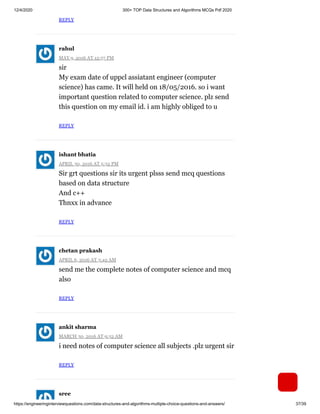 12/4/2020 300+ TOP Data Structures and Algorithms MCQs Pdf 2020
https://engineeringinterviewquestions.com/data-structures-and-algorithms-multiple-choice-questions-and-answers/ 37/39
REPLY
MAY 9, 2016 AT 12:57 PM
sir
My exam date of uppcl assiatant engineer (computer
science) has came. It will held on 18/05/2016. so i want
important question related to computer science. plz send
this question on my email id. i am highly obliged to u
REPLY
APRIL 30, 2016 AT 5:32 PM
Sir grt questions sir its urgent plsss send mcq questions
based on data structure
And c++
Thnxx in advance
REPLY
APRIL 6, 2016 AT 3:42 AM
send me the complete notes of computer science and mcq
also
REPLY
MARCH 30, 2016 AT 9:52 AM
i need notes of computer science all subjects .plz urgent sir
REPLY
rahul
ishant bhatia
chetan prakash
ankit sharma
sree
 