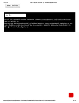 12/4/2020 300+ TOP Data Structures and Algorithms MCQs Pdf 2020
https://engineeringinterviewquestions.com/data-structures-and-algorithms-multiple-choice-questions-and-answers/ 39/39
Post CommentPost Comment
Search...
Copyright 2020 , Engineering Interview Questions.com , Theme by Engineering|| Privacy Policy|| Terms and Conditions||
ABOUT US|| Contact US||
Engineering interview questions,Mcqs,Objective Questions,Class Lecture Notes,Seminor topics,Lab Viva Pdf PPT Doc Book
free download. Most Asked Technical Basic CIVIL | Mechanical | CSE | EEE | ECE | IT | Chemical | Medical MBBS Jobs
Online Quiz Tests for Freshers Experienced.
 