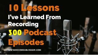 I’ve Learned From
Recording
300 Podcast
Episodes
10 Lessons
WWW.BECOMEABLOGGER.COM
 