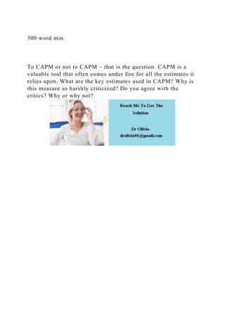 300 word min.
To CAPM or not to CAPM – that is the question. CAPM is a
valuable tool that often comes under fire for all the estimates it
relies upon. What are the key estimates used in CAPM? Why is
this measure so harshly criticized? Do you agree with the
critics? Why or why not?
 