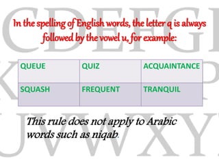 In the spelling of English words, the letter q is always
followed by the vowel u, for example:
QUEUE QUIZ ACQUAINTANCE
SQUASH FREQUENT TRANQUIL
This rule does not apply to Arabic
words such as niqab.
 