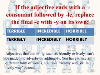 If the adjective ends with a
consonant followed by -le, replace
the final -e with -y on its own:
TERRIBLE INCREDIBLE HORRIBLE
TERRIBLY INCREDIBLY HORRIBLY
Adjectives that end in -ly, such as friendly or lively, can't
be made into adverbs by adding -ly. You have to use a
different form of words, e.g. ‘in a friendly way’ or ‘in a
lively way’ instead.
 