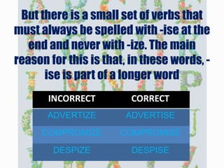 But there is a small set of verbs that
must always be spelled with -ise at the
end and never with -ize. The main
reason for this is that, in these words, -
ise is part of a longer word
INCORRECT CORRECT
ADVERTIZE ADVERTISE
COMPROMIZE COMPROMISE
DESPIZE DESPISE
 