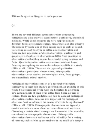 300 words agree or disagree to each question
Q1.
There are several different approaches when conducting
collection and data analysis: quantitative, qualitative, and mixed
methods. While questionnaires are very helpful in many
different forms of research studies, researchers can also observe
phenomena by using one of their senses such as sight or sound.
Collecting data of this type is called direct observation and
there are two categories of direct observation: qualitative and
quantitative. Qualitative observations differ from quantitative
observations in that they cannot be recorded using numbers and
facts. Qualitative observations are unstructured and broad,
focusing on anything the researchers deems credible to a study
(Ellis, et all., 2009). There are six types of qualitative
observations: participant observations, ethnographic
observations, case studies, archaeological data, focus groups,
and naturalistic animal studies.
Participant observations consist of a researcher integrate
themselves in their own study’s environment, an example of this
would be a researcher living with the homeless to determine
how certain facets of their lives differ from home-owners or
renters. There are few guidelines on how to conduct participant
observation studies, however it is important for participant
observers “not to influence the course of events being observed”
(Ellis, et all., 2009). Ethnographic observations are typically
carried out to learn more about certain cultures and societies.
Observing a certain ritual amongst an Amazonian tribe would be
considered an ethnographic observation. Ethnographic
observations have also had issues with reliability for a variety
of reasons, such as bias by researchers or too small of a sample
 