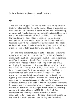 300 words agree or disagree to each question
Q1
There are various types of methods when conducting research
that we’ve learned thus far in the course. There is quantitative,
which consists of numerical summations and facts for summary
purposes and “emphasize data that cannot be disputed because it
can be objectively measured” (APUS, 2016, 1). Then there is
the qualitative method, which is contrary to quantitative
methods. Qualitative observations are unstructured and broad,
focusing on anything the researcher deems credible to a study
(Ellis, et all, 2009). Finally, there is the mixed method, which is
a combination of both quantitative and qualitative methods.
There are many different types of data collections instruments
that researchers use for their studies. There are: self-defined
instruments, qualitative instruments, published instruments and
modified instruments. Self-Defined instruments require
extensive knowledge of the subject being study, including
developing the steps and testing (possibly multiple) to ensure
the validity of results (APUS, 2016, 2). This type of instrument
is not recommended for first-time researchers. Qualitative
instruments can include interview questions because the
researcher has based their questions on others. Results are
typically shared with experts to determine the validity of the
results as well as making recommendations for change.
Published instruments are data collection instruments developed
by others, however these should be used cautiously because just
because an instrument has been published, doesn’t necessarily
equate to it being reliable. (APUS, 2016, 2). Modified
instruments are simply published instruments where
modifications have been made. To ensure these instruments are
efficient, it is vital to ensure their validity and reliability.
 