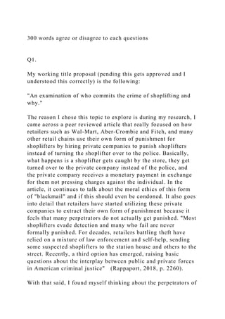 300 words agree or disagree to each questions
Q1.
My working title proposal (pending this gets approved and I
understood this correctly) is the following:
"An examination of who commits the crime of shoplifting and
why."
The reason I chose this topic to explore is during my research, I
came across a peer reviewed article that really focused on how
retailers such as Wal-Mart, Aber-Crombie and Fitch, and many
other retail chains use their own form of punishment for
shoplifters by hiring private companies to punish shoplifters
instead of turning the shoplifter over to the police. Basically,
what happens is a shoplifter gets caught by the store, they get
turned over to the private company instead of the police, and
the private company receives a monetary payment in exchange
for them not pressing charges against the individual. In the
article, it continues to talk about the moral ethics of this form
of "blackmail" and if this should even be condoned. It also goes
into detail that retailers have started utilizing these private
companies to extract their own form of punishment because it
feels that many perpetrators do not actually get punished. "Most
shoplifters evade detection and many who fail are never
formally punished. For decades, retailers battling theft have
relied on a mixture of law enforcement and self-help, sending
some suspected shoplifters to the station house and others to the
street. Recently, a third option has emerged, raising basic
questions about the interplay between public and private forces
in American criminal justice" (Rappaport, 2018, p. 2260).
With that said, I found myself thinking about the perpetrators of
 