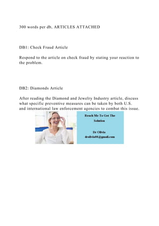 300 words per db, ARTICLES ATTACHED
DB1: Check Fraud Article
Respond to the article on check fraud by stating your reaction to
the problem.
DB2: Diamonds Article
After reading the Diamond and Jewelry Industry article, discuss
what specific preventive measures can be taken by both U.S.
and international law enforcement agencies to combat this issue.
 