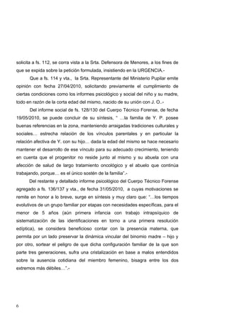 solicita a fs. 112, se corra vista a la Srta. Defensora de Menores, a los fines de
que se expida sobre la petición formulada, insistiendo en la URGENCIA.-
      Que a fs. 114 y vta., la Srta. Representante del Ministerio Pupilar emite
opinión con fecha 27/04/2010, solicitando previamente el cumplimiento de
ciertas condiciones como los informes psicológico y social del niño y su madre,
todo en razón de la corta edad del mismo, nacido de su unión con J. O..-
      Del informe social de fs. 128/130 del Cuerpo Técnico Forense, de fecha
19/05/2010, se puede concluir de su síntesis, “ …la familia de Y. P. posee
buenas referencias en la zona, manteniendo arraigadas tradiciones culturales y
sociales… estrecha relación de los vínculos parentales y en particular la
relación afectiva de Y. con su hijo… dada la edad del mismo se hace necesario
mantener el desarrollo de ese vínculo para su adecuado crecimiento, teniendo
en cuenta que el progenitor no reside junto al mismo y su abuela con una
afección de salud de largo tratamiento oncológico y el abuelo que continúa
trabajando, porque… es el único sostén de la familia”.-
      Del restante y detallado informe psicológico del Cuerpo Técnico Forense
agregado a fs. 136/137 y vta., de fecha 31/05/2010, a cuyas motivaciones se
remite en honor a lo breve, surge en síntesis y muy claro que: “…los tiempos
evolutivos de un grupo familiar por etapas con necesidades específicas, para el
menor de 5 años (aún primera infancia con trabajo intrapsíquico de
sistematización de las identificaciones en torno a una primera resolución
edíptica), se considera beneficioso contar con la presencia materna, que
permita por un lado preservar la dinámica vincular del binomio madre – hijo y
por otro, sortear el peligro de que dicha configuración familiar de la que son
parte tres generaciones, sufra una cristalización en base a malos entendidos
sobre la ausencia cotidiana del miembro femenino, bisagra entre los dos
extremos más débiles…”.-




6
 