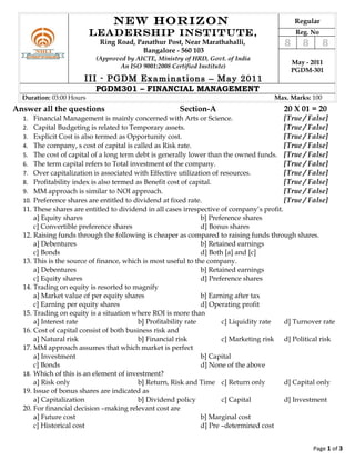 NEW HORIZON                                                    Regular
                          LEADERSHIP INSTITUTE,                                                Reg. No
                           Ring Road, Panathur Post, Near Marathahalli,                   8      8       8
                                        Bangalore - 560 103
                          (Approved by AICTE, Ministry of HRD, Govt. of India
                                                                                              May - 2011
                                 An ISO 9001:2008 Certified Institute)
                                                                                              PGDM-301
                      III - PGDM Examinations – May 2011
                          PGDM301 – FINANCIAL MANAGEMENT
  Duration: 03:00 Hours                                                               Max. Marks: 100
Answer all the questions                              Section-A                          20 X 01 = 20
  1.  Financial Management is mainly concerned with Arts or Science.                       [True / False]
  2.  Capital Budgeting is related to Temporary assets.                                    [True / False]
  3.  Explicit Cost is also termed as Opportunity cost.                                    [True / False]
  4.  The company, s cost of capital is called as Risk rate.                               [True / False]
  5.  The cost of capital of a long term debt is generally lower than the owned funds. [True / False]
  6.  The term capital refers to Total investment of the company.                          [True / False]
  7.  Over capitalization is associated with Effective utilization of resources.           [True / False]
  8.  Profitability index is also termed as Benefit cost of capital.                       [True / False]
  9.  MM approach is similar to NOI approach.                                              [True / False]
  10. Preference shares are entitled to dividend at fixed rate.                            [True / False]
  11. These shares are entitled to dividend in all cases irrespective of company’s profit.
      a] Equity shares                                          b] Preference shares
      c] Convertible preference shares                          d] Bonus shares
  12. Raising funds through the following is cheaper as compared to raising funds through shares.
      a] Debentures                                             b] Retained earnings
      c] Bonds                                                  d] Both [a] and [c]
  13. This is the source of finance, which is most useful to the company.
      a] Debentures                                             b] Retained earnings
      c] Equity shares                                          d] Preference shares
  14. Trading on equity is resorted to magnify
      a] Market value of per equity shares                      b] Earning after tax
      c] Earning per equity shares                              d] Operating profit
  15. Trading on equity is a situation where ROI is more than
      a] Interest rate                    b] Profitability rate        c] Liquidity rate   d] Turnover rate
  16. Cost of capital consist of both business risk and
      a] Natural risk                     b] Financial risk            c] Marketing risk d] Political risk
  17. MM approach assumes that which market is perfect
      a] Investment                                             b] Capital
      c] Bonds                                                  d] None of the above
  18. Which of this is an element of investment?
      a] Risk only                        b] Return, Risk and Time c] Return only          d] Capital only
  19. Issue of bonus shares are indicated as
      a] Capitalization                   b] Dividend policy           c] Capital          d] Investment
  20. For financial decision –making relevant cost are
      a] Future cost                                            b] Marginal cost
      c] Historical cost                                        d] Pre –determined cost


                                                                                                     Page 1 of 3
 