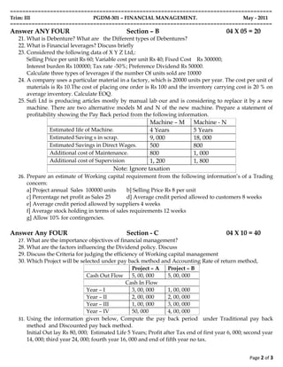=====================================================================================
Trim: III                  PGDM-301 – FINANCIAL MANAGEMENT.                 May - 2011
=====================================================================================
Answer ANY FOUR                                 Section – B                                04 X 05 = 20
  21. What is Debenture? What are the Different types of Debentures?
  22. What is Financial leverages? Discuss briefly
  23. Considered the following data of X Y Z Ltd,:
      Selling Price per unit Rs 60; Variable cost per unit Rs 40; Fixed Cost Rs 300000;
      Interest burden Rs 100000; Tax rate -50%; Preference Dividend Rs 50000.
      Calculate three types of leverages if the number Of units sold are 10000
  24. A company uses a particular material in a factory, which is 20000 units per year. The cost per unit of
      materials is Rs 10.The cost of placing one order is Rs 100 and the inventory carrying cost is 20 % on
      average inventory. Calculate EOQ.
  25. Sufi Ltd is producing articles mostly by manual lab our and is considering to replace it by a new
      machine. There are two alternative models M and N of the new machine. Prepare a statement of
      profitability showing the Pay Back period from the following information.
                                                        Machine – M          Machine - N
               Estimated life of Machine.               4 Years              5 Years
               Estimated Saving s in scrap.             9, 000               18, 000
               Estimated Savings in Direct Wages.       500                  800
               Additional cost of Maintenance.          800                  1, 000
               Additional cost of Supervision           1, 200               1, 800
                                          Note: Ignore taxation
  26. Prepare an estimate of Working capital requirement from the following information’s of a Trading
     concern:
     a] Project annual Sales 100000 units     b] Selling Price Rs 8 per unit
     c] Percentage net profit as Sales 25     d] Average credit period allowed to customers 8 weeks
     e] Average credit period allowed by suppliers 4 weeks
     f] Average stock holding in terms of sales requirements 12 weeks
     g] Allow 10% for contingencies.

Answer Any FOUR                                 Section - C                                04 X 10 = 40
  27. What are the importance objectives of financial management?
  28. What are the factors influencing the Dividend policy. Discuss
  29. Discuss the Criteria for judging the efficiency of Working capital management
  30. Which Project will be selected under pay back method and Accounting Rate of return method,
                                                    Project – A    Project – B
                                Cash Out Flow       5, 00, 000     5, 00, 000
                                                 Cash In Flow
                                Year – I            3, 00, 000     1, 00, 000
                                Year – II           2, 00, 000     2, 00, 000
                                Year – III          1, 00, 000     3, 00, 000
                                Year – IV           50, 000        4, 00, 000
  31. Using the information given below, Compute the pay back period under Traditional pay back
      method and Discounted pay back method.
      Initial Out lay Rs 80, 000; Estimated Life 5 Years; Profit after Tax end of first year 6, 000; second year
      14, 000; third year 24, 000; fourth year 16, 000 and end of fifth year no tax.


                                                                                                     Page 2 of 3
 