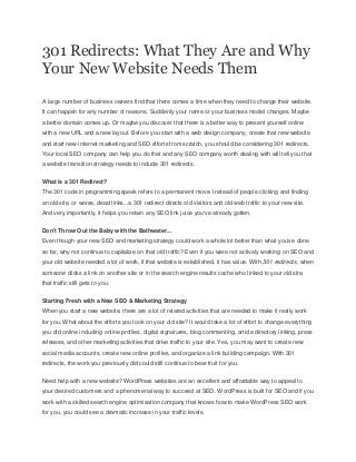 301 Redirects: What They Are and Why
Your New Website Needs Them
A large number of business owners find that there comes a time when they need to change their website.
It can happen for any number of reasons. Suddenly your name or your business model changes. Maybe
a better domain comes up. Or maybe you discover that there is a better way to present yourself online
with a new URL and a new layout. Before you start with a web design company, create that new website
and start new internet marketing and SEO efforts from scratch, you should be considering 301 redirects.
Your local SEO company can help you do that and any SEO company worth dealing with will tell you that
a website transition strategy needs to include 301 redirects.
What is a 301 Redirect?
The 301 code in programming speak refers to a permanent move. Instead of people clicking and finding
an old site, or worse, dead links...a 301 redirect directs old visitors and old web traffic to your new site.
And very importantly, it helps you retain any SEO link juice you've already gotten.
Don't Throw Out the Baby with the Bathwater...
Even though your new SEO and marketing strategy could work a whole lot better than what you've done
so far, why not continue to capitalize on that old traffic? Even if you were not actively working on SEO and
your old website needed a lot of work, if that website is established, it has value. With 301 redirects, when
someone clicks a link on another site or in the search engine results cache who linked to your old site,
that traffic still gets to you.
Starting Fresh with a New SEO & Marketing Strategy
When you start a new website, there are a lot of related activities that are needed to make it really work
for you. What about the efforts you took on your old site? It would take a lot of effort to change everything
you did online including online profiles, digital signatures, blog commenting, article directory linking, press
releases, and other marketing activities that drive traffic to your site. Yes, you may want to create new
social media accounts, create new online profiles, and organize a link building campaign. With 301
redirects, the work you previously did could still continue to bear fruit for you.
Need help with a new website? WordPress websites are an excellent and affordable way to appeal to
your desired customers and a phenomenal way to succeed at SEO. WordPress is built for SEO and if you
work with a skilled search engine optimisation company that knows how to make WordPress SEO work
for you, you could see a dramatic increase in your traffic levels.
 
