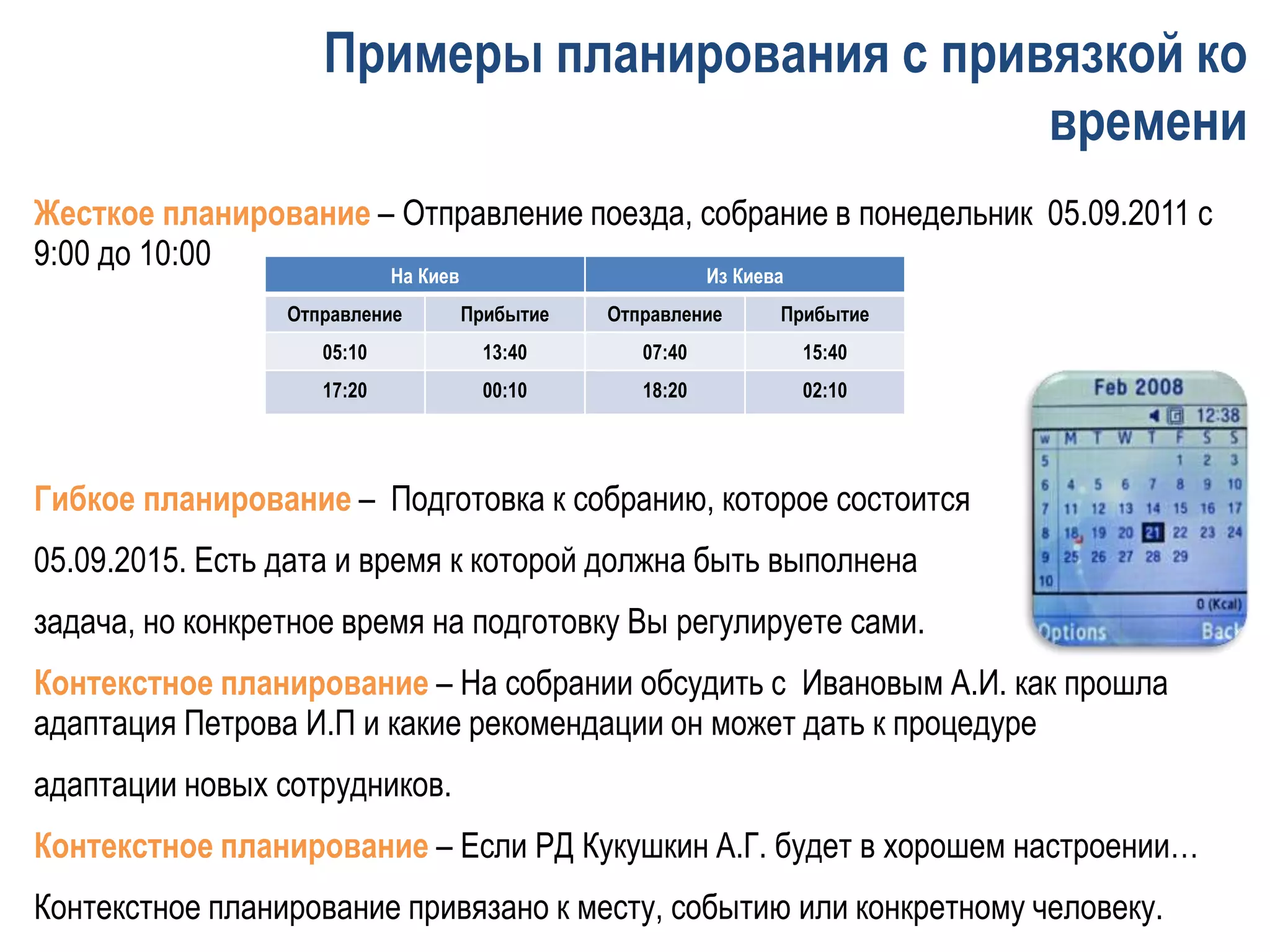 Жесткое планирование – Отправление поезда, собрание в понедельник 05.09.2011 с
9:00 до 10:00
Гибкое планирование – Подготовка к собранию, которое состоится
05.09.2015. Есть дата и время к которой должна быть выполнена
задача, но конкретное время на подготовку Вы регулируете сами.
Контекстное планирование – На собрании обсудить с Ивановым А.И. как прошла
адаптация Петрова И.П и какие рекомендации он может дать к процедуре
адаптации новых сотрудников.
Контекстное планирование – Если РД Кукушкин А.Г. будет в хорошем настроении…
Контекстное планирование привязано к месту, событию или конкретному человеку.
Примеры планирования с привязкой ко
времени
На Киев Из Киева
Отправление Прибытие Отправление Прибытие
05:10 13:40 07:40 15:40
17:20 00:10 18:20 02:10
 