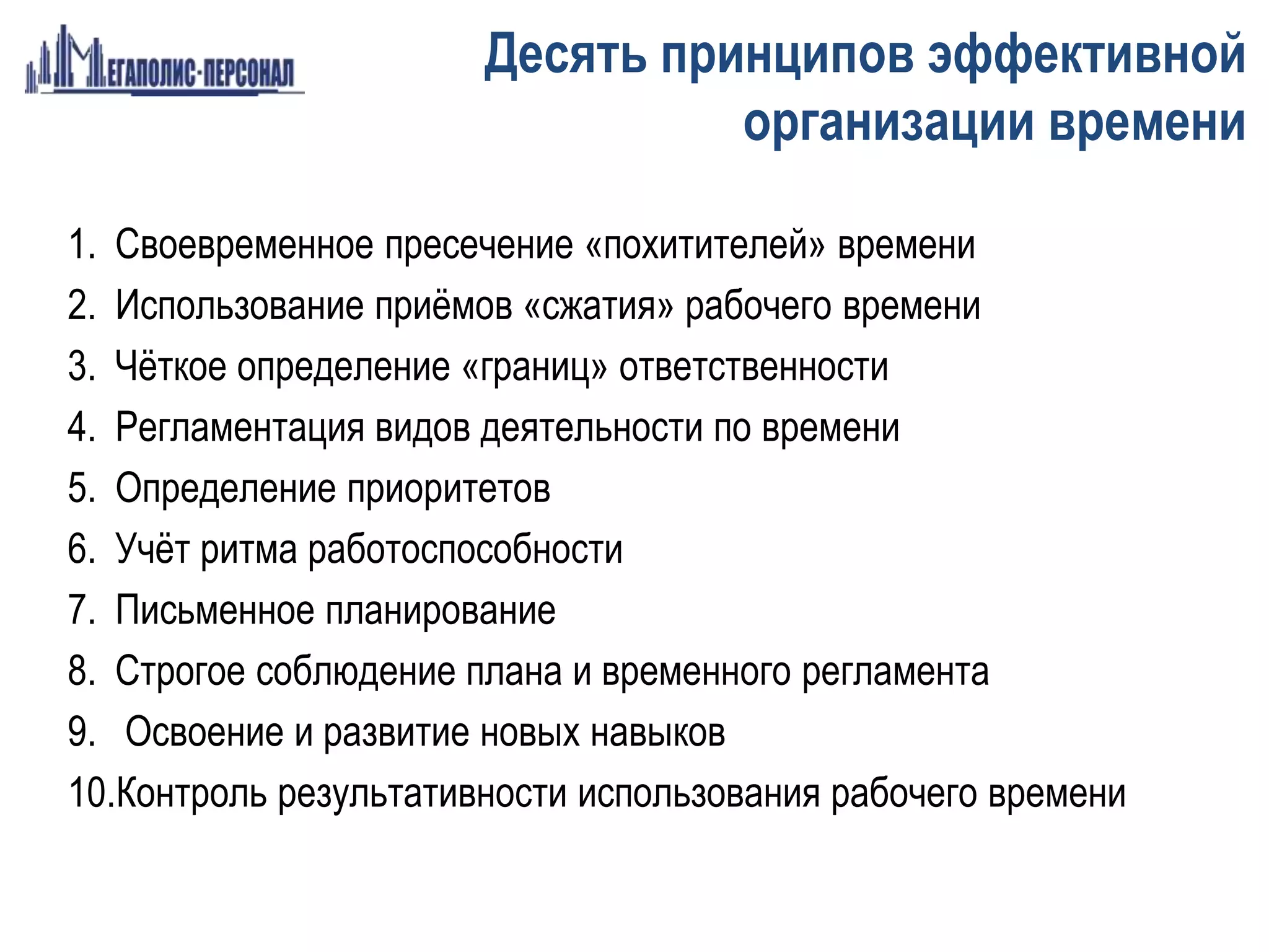 1. Своевременное пресечение «похитителей» времени
2. Использование приёмов «сжатия» рабочего времени
3. Чёткое определение «границ» ответственности
4. Регламентация видов деятельности по времени
5. Определение приоритетов
6. Учёт ритма работоспособности
7. Письменное планирование
8. Строгое соблюдение плана и временного регламента
9. Освоение и развитие новых навыков
10.Контроль результативности использования рабочего времени
Десять принципов эффективной
организации времени
 