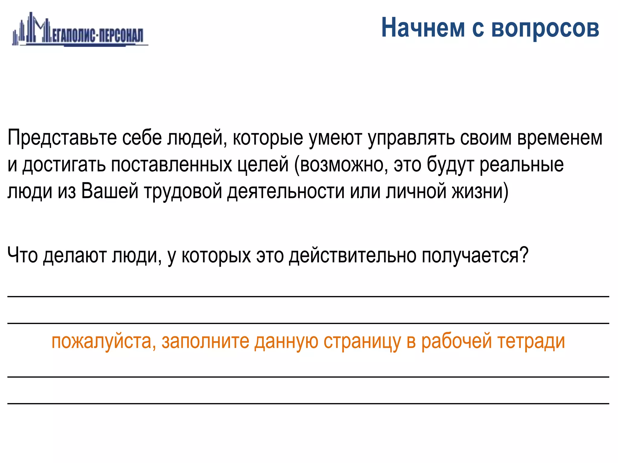 Представьте себе людей, которые умеют управлять своим временем
и достигать поставленных целей (возможно, это будут реальные
люди из Вашей трудовой деятельности или личной жизни)
Что делают люди, у которых это действительно получается?
___________________________________________________________
___________________________________________________________
пожалуйста, заполните данную страницу в рабочей тетради
___________________________________________________________
___________________________________________________________
Начнем с вопросов
 