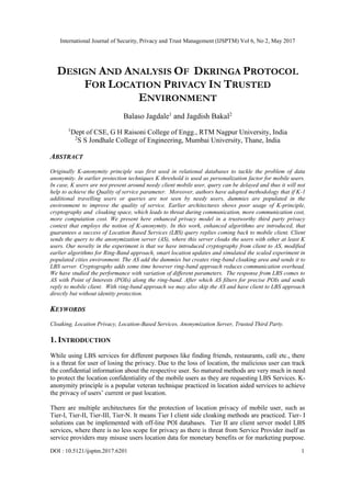 International Journal of Security, Privacy and Trust Management (IJSPTM) Vol 6, No 2, May 2017
DOI : 10.5121/ijsptm.2017.6201 1
DESIGN AND ANALYSIS OF DKRINGA PROTOCOL
FOR LOCATION PRIVACY IN TRUSTED
ENVIRONMENT
Balaso Jagdale1
and Jagdish Bakal2
1
Dept of CSE, G H Raisoni College of Engg., RTM Nagpur University, India
2
S S Jondhale College of Engineering, Mumbai University, Thane, India
ABSTRACT
Originally K-anonymity principle was first used in relational databases to tackle the problem of data
anonymity. In earlier protection techniques K threshold is used as personalization factor for mobile users.
In case, K users are not present around needy client mobile user, query can be delayed and thus it will not
help to achieve the Quality of service parameter. Moreover, authors have adopted methodology that if K-1
additional travelling users or queries are not seen by needy users, dummies are populated in the
environment to improve the quality of service. Earlier architectures shows poor usage of K-principle,
cryptography and cloaking space, which leads to threat during communication, more communication cost,
more computation cost. We present here enhanced privacy model in a trustworthy third party privacy
context that employs the notion of K-anonymity. In this work, enhanced algorithms are introduced, that
guarantees a success of Location Based Services (LBS) query replies coming back to mobile client. Client
sends the query to the anonymization server (AS), where this server cloaks the users with other at least K
users. Our novelty in the experiment is that we have introduced cryptography from client to AS, modified
earlier algorithms for Ring-Band approach, smart location updates and simulated the scaled experiment in
populated cities environment. The AS add the dummies but creates ring-band cloaking area and sends it to
LBS server. Cryptography adds some time however ring-band approach reduces communication overhead.
We have studied the performance with variation of different parameters. The response from LBS comes to
AS with Point of Interests (POIs) along the ring-band. After which AS filters for precise POIs and sends
reply to mobile client. With ring-band approach we may also skip the AS and have client to LBS approach
directly but without identity protection.
KEYWORDS
Cloaking, Location Privacy, Location-Based Services, Anonymization Server, Trusted Third Party.
1. INTRODUCTION
While using LBS services for different purposes like finding friends, restaurants, café etc., there
is a threat for user of losing the privacy. Due to the loss of location, the malicious user can track
the confidential information about the respective user. So matured methods are very much in need
to protect the location confidentiality of the mobile users as they are requesting LBS Services. K-
anonymity principle is a popular veteran technique practiced in location aided services to achieve
the privacy of users’ current or past location.
There are multiple architectures for the protection of location privacy of mobile user, such as
Tier-I, Tier-II, Tier-III, Tier-N. It means Tier I client side cloaking methods are practiced. Tier- I
solutions can be implemented with off-line POI databases. Tier II are client server model LBS
services, where there is no less scope for privacy as there is threat from Service Provider itself as
service providers may misuse users location data for monetary benefits or for marketing purpose.
 
