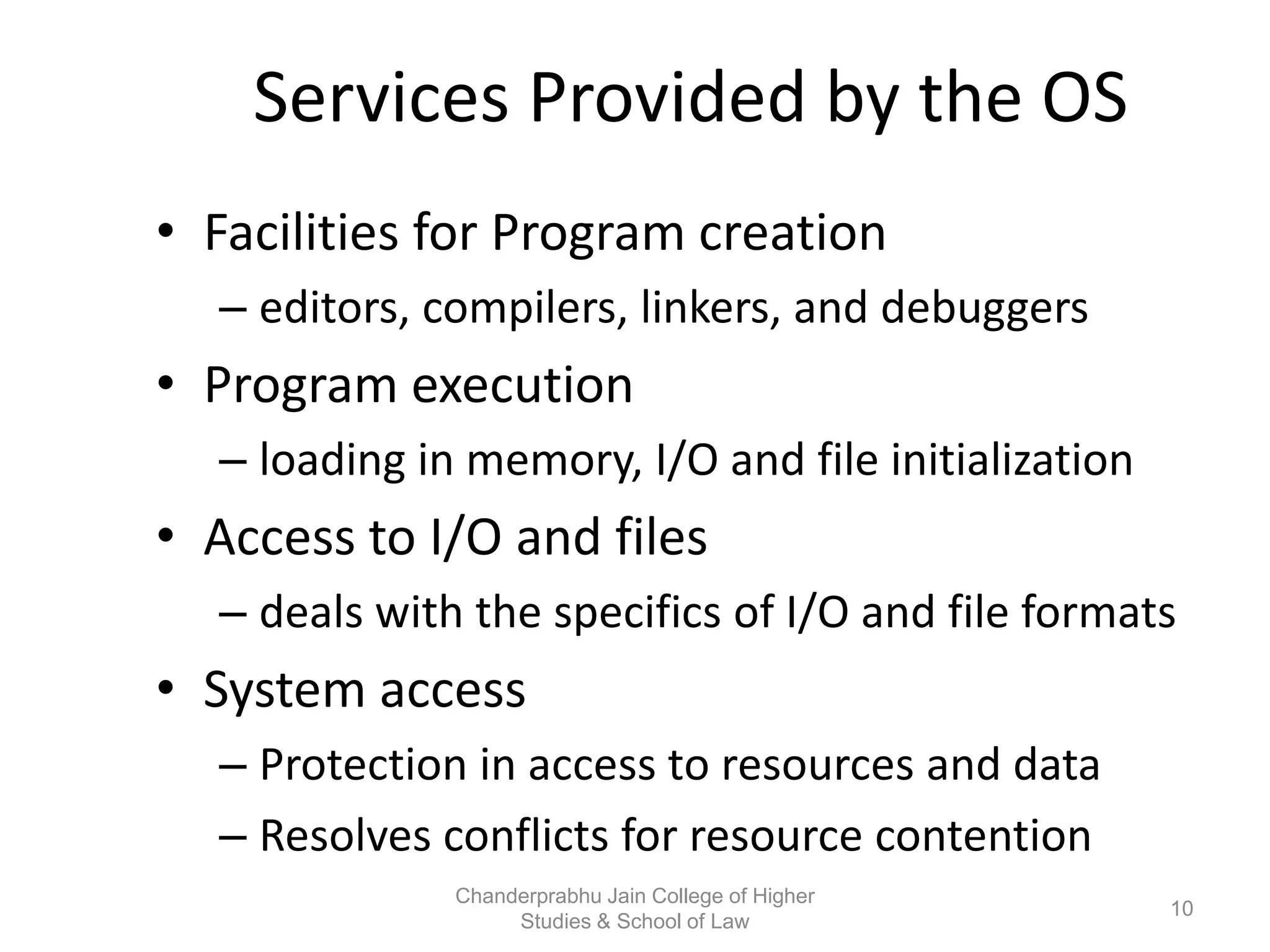 Services Provided by the OS
• Facilities for Program creation
– editors, compilers, linkers, and debuggers
• Program execution
– loading in memory, I/O and file initialization
• Access to I/O and files
– deals with the specifics of I/O and file formats
• System access
– Protection in access to resources and data
– Resolves conflicts for resource contention
10
Chanderprabhu Jain College of Higher
Studies & School of Law
 