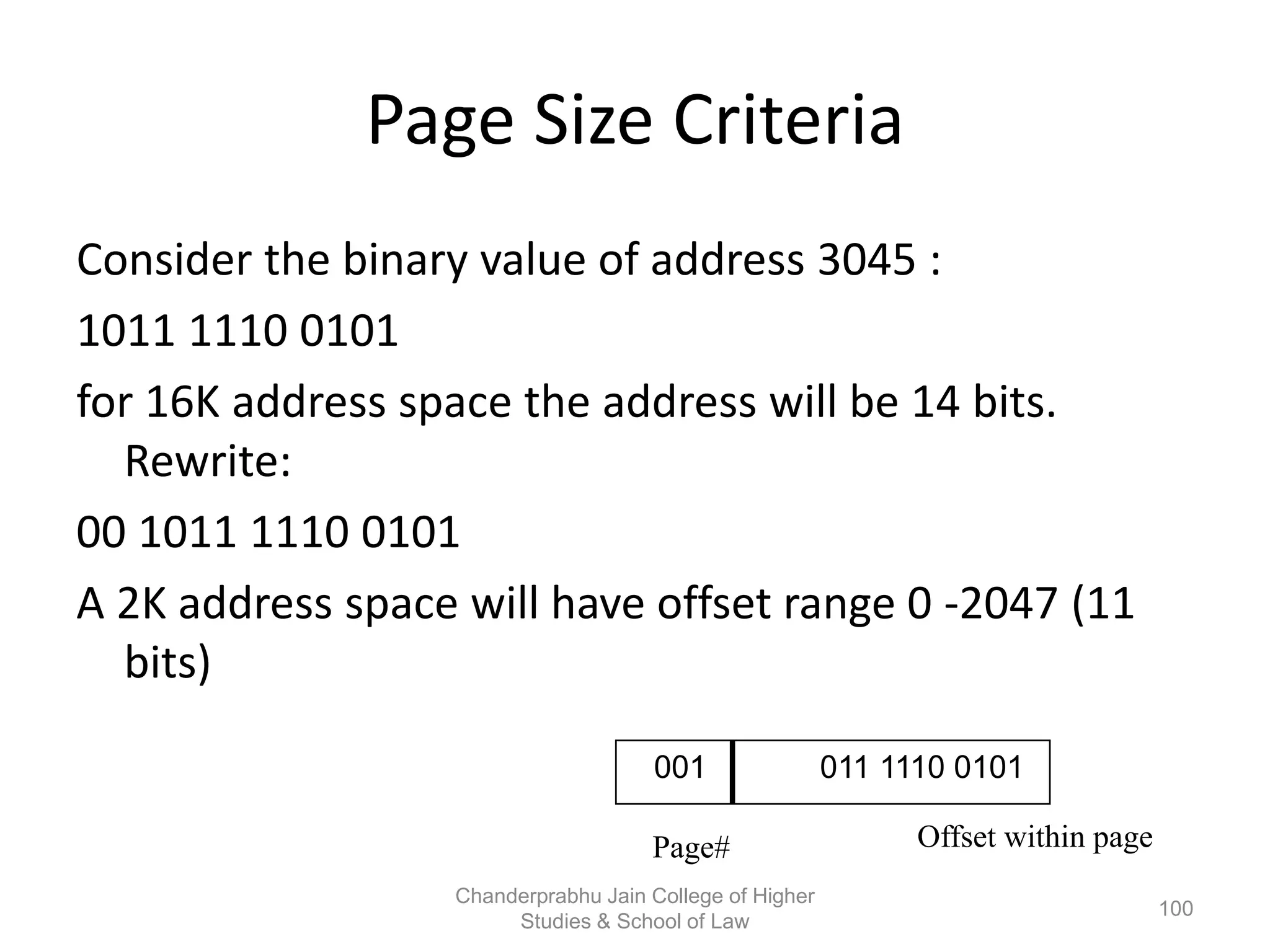 Page Size Criteria
Consider the binary value of address 3045 :
1011 1110 0101
for 16K address space the address will be 14 bits.
Rewrite:
00 1011 1110 0101
A 2K address space will have offset range 0 -2047 (11
bits)
Offset within pagePage#
001 011 1110 0101
100
Chanderprabhu Jain College of Higher
Studies & School of Law
 