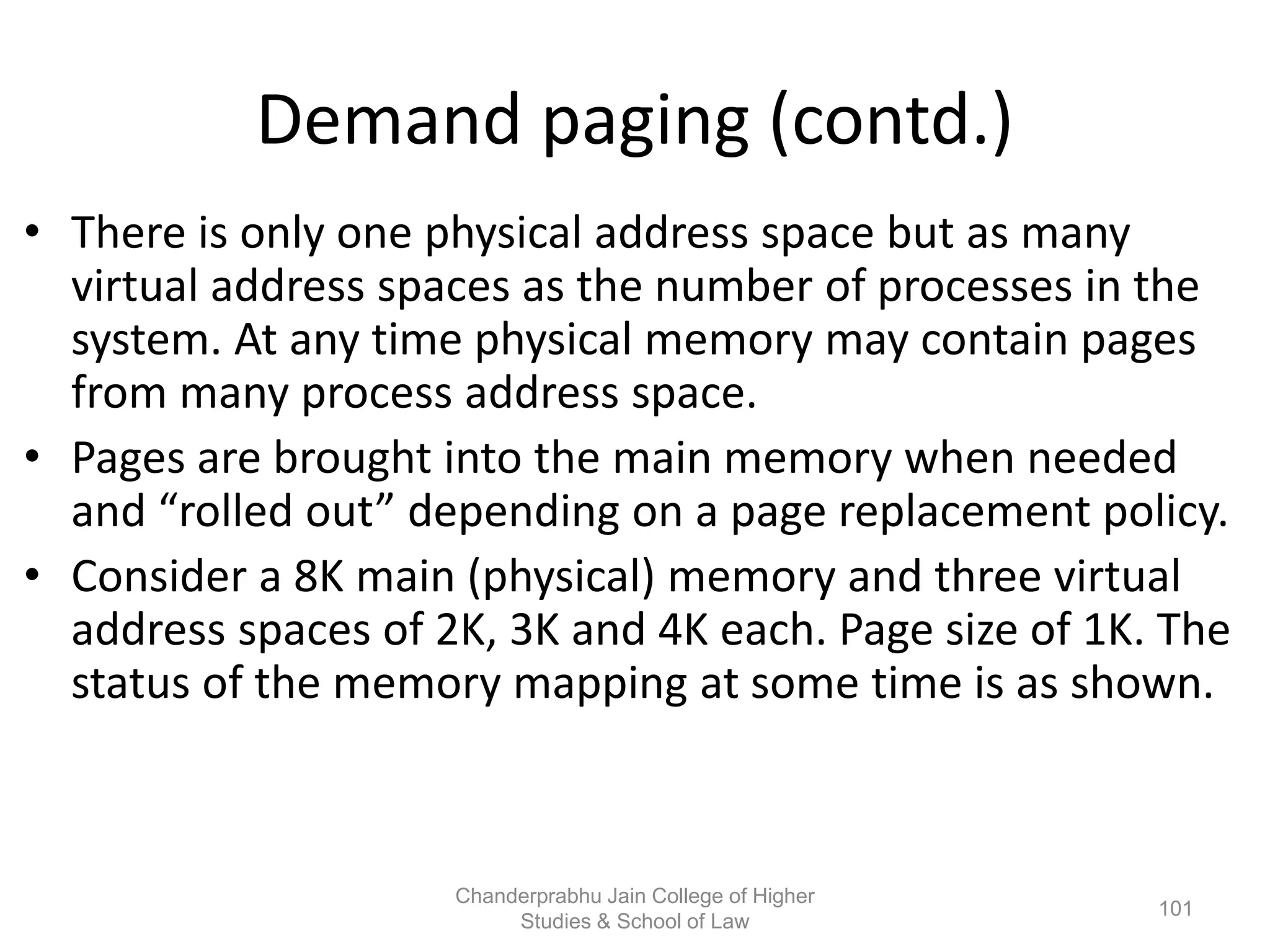 Demand paging (contd.)
• There is only one physical address space but as many
virtual address spaces as the number of processes in the
system. At any time physical memory may contain pages
from many process address space.
• Pages are brought into the main memory when needed
and “rolled out” depending on a page replacement policy.
• Consider a 8K main (physical) memory and three virtual
address spaces of 2K, 3K and 4K each. Page size of 1K. The
status of the memory mapping at some time is as shown.
101
Chanderprabhu Jain College of Higher
Studies & School of Law
 