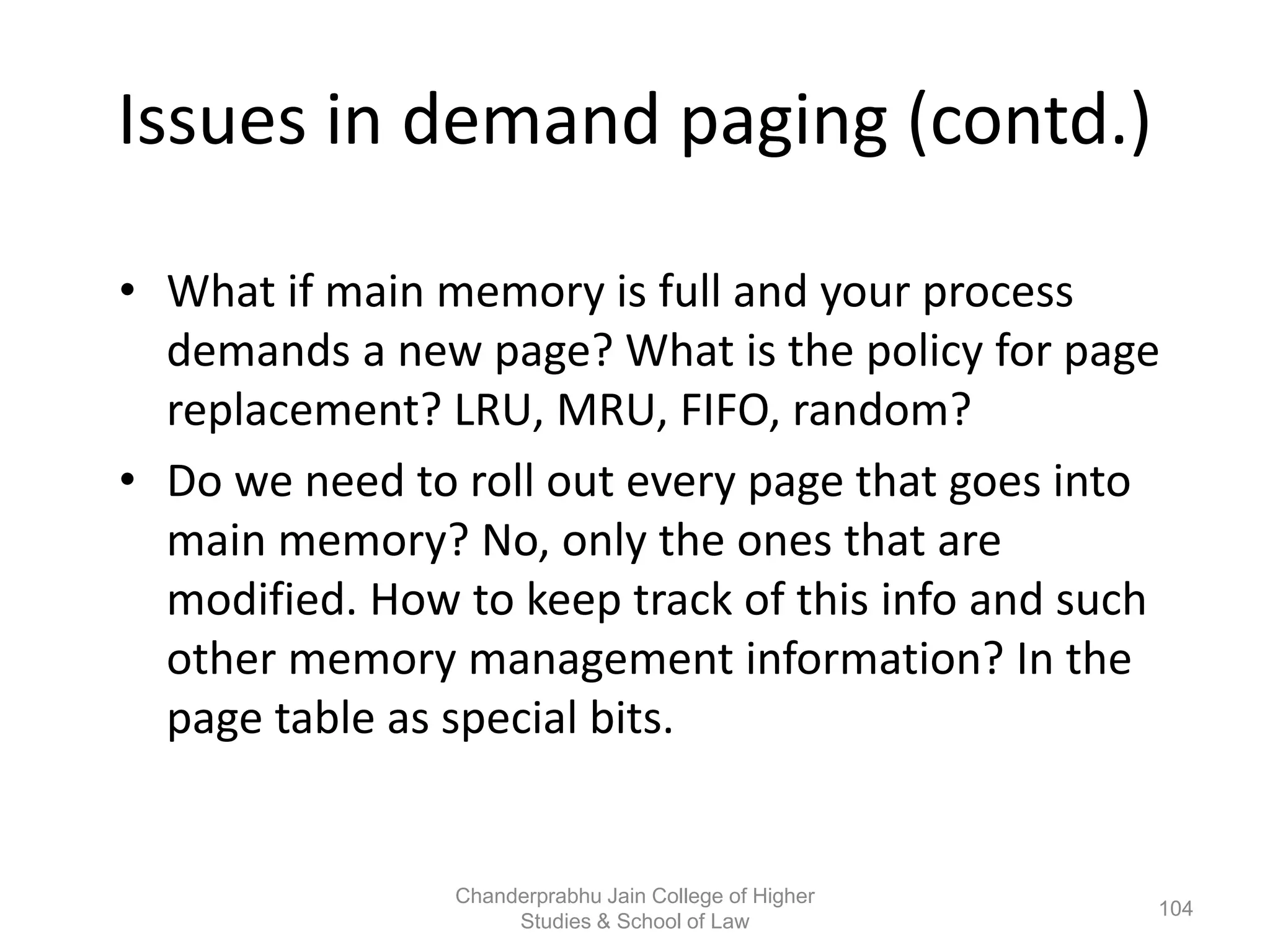Issues in demand paging (contd.)
• What if main memory is full and your process
demands a new page? What is the policy for page
replacement? LRU, MRU, FIFO, random?
• Do we need to roll out every page that goes into
main memory? No, only the ones that are
modified. How to keep track of this info and such
other memory management information? In the
page table as special bits.
104
Chanderprabhu Jain College of Higher
Studies & School of Law
 