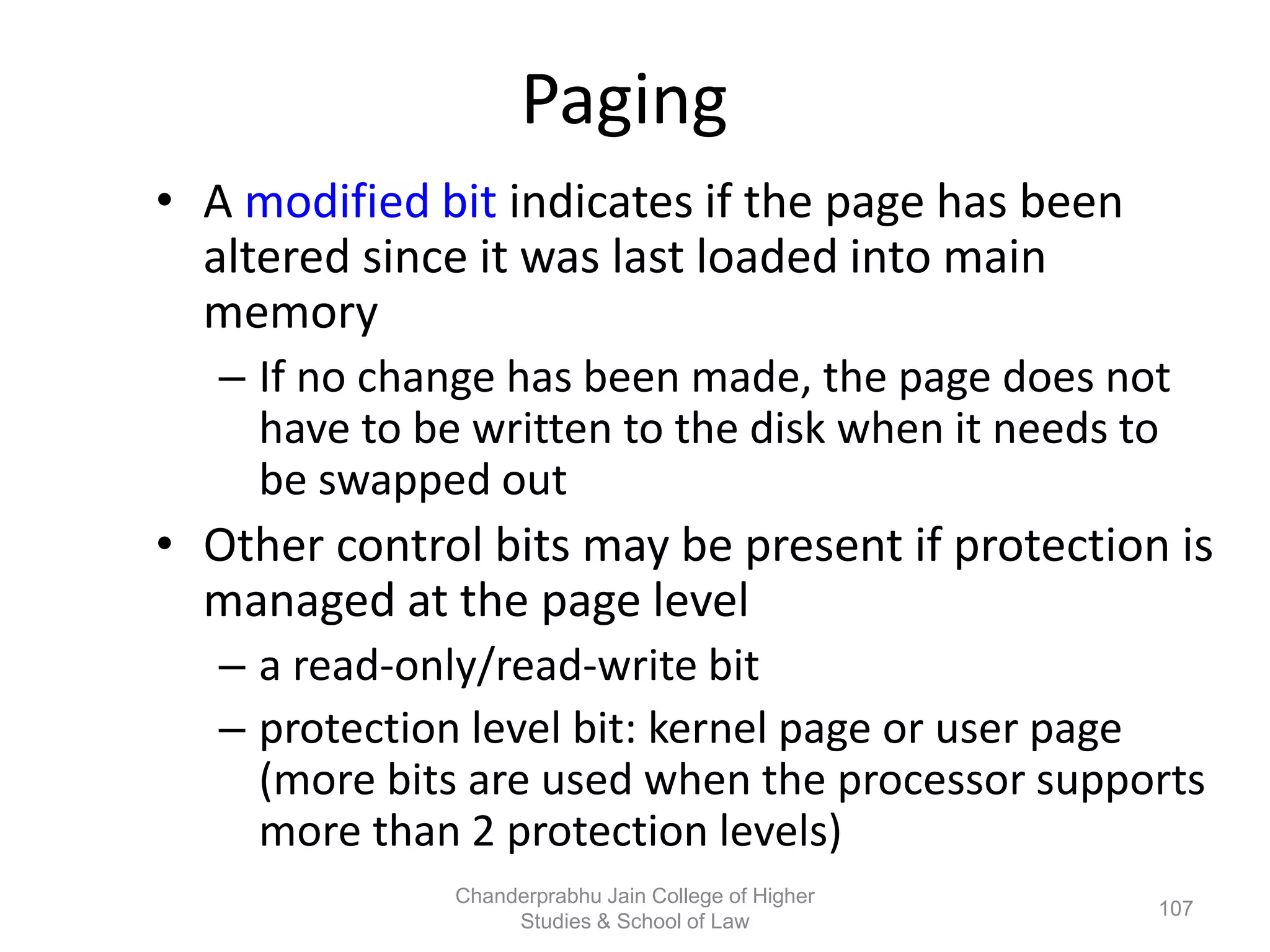 Paging
• A modified bit indicates if the page has been
altered since it was last loaded into main
memory
– If no change has been made, the page does not
have to be written to the disk when it needs to
be swapped out
• Other control bits may be present if protection is
managed at the page level
– a read-only/read-write bit
– protection level bit: kernel page or user page
(more bits are used when the processor supports
more than 2 protection levels)
107
Chanderprabhu Jain College of Higher
Studies & School of Law
 