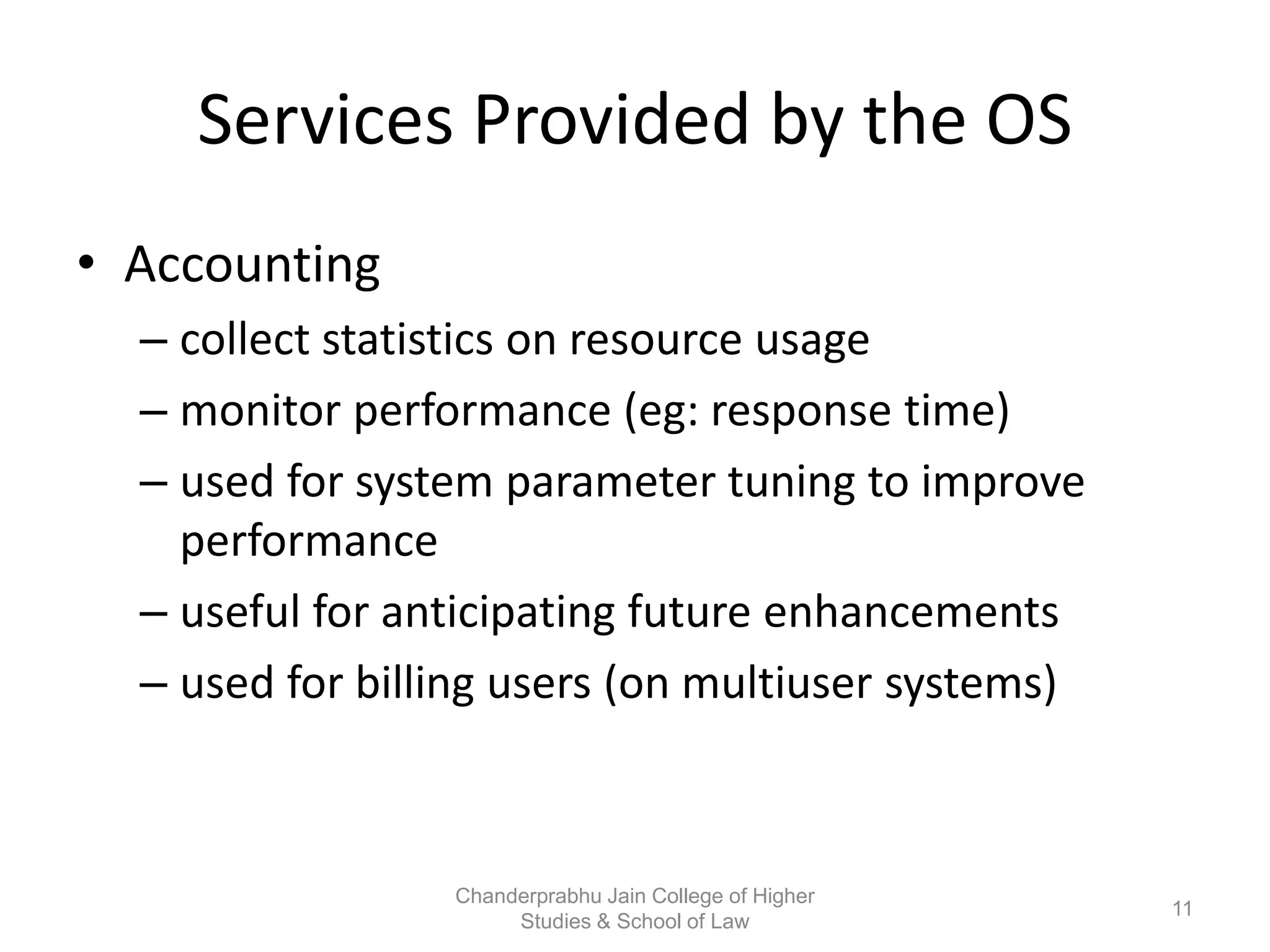 Services Provided by the OS
• Accounting
– collect statistics on resource usage
– monitor performance (eg: response time)
– used for system parameter tuning to improve
performance
– useful for anticipating future enhancements
– used for billing users (on multiuser systems)
11
Chanderprabhu Jain College of Higher
Studies & School of Law
 
