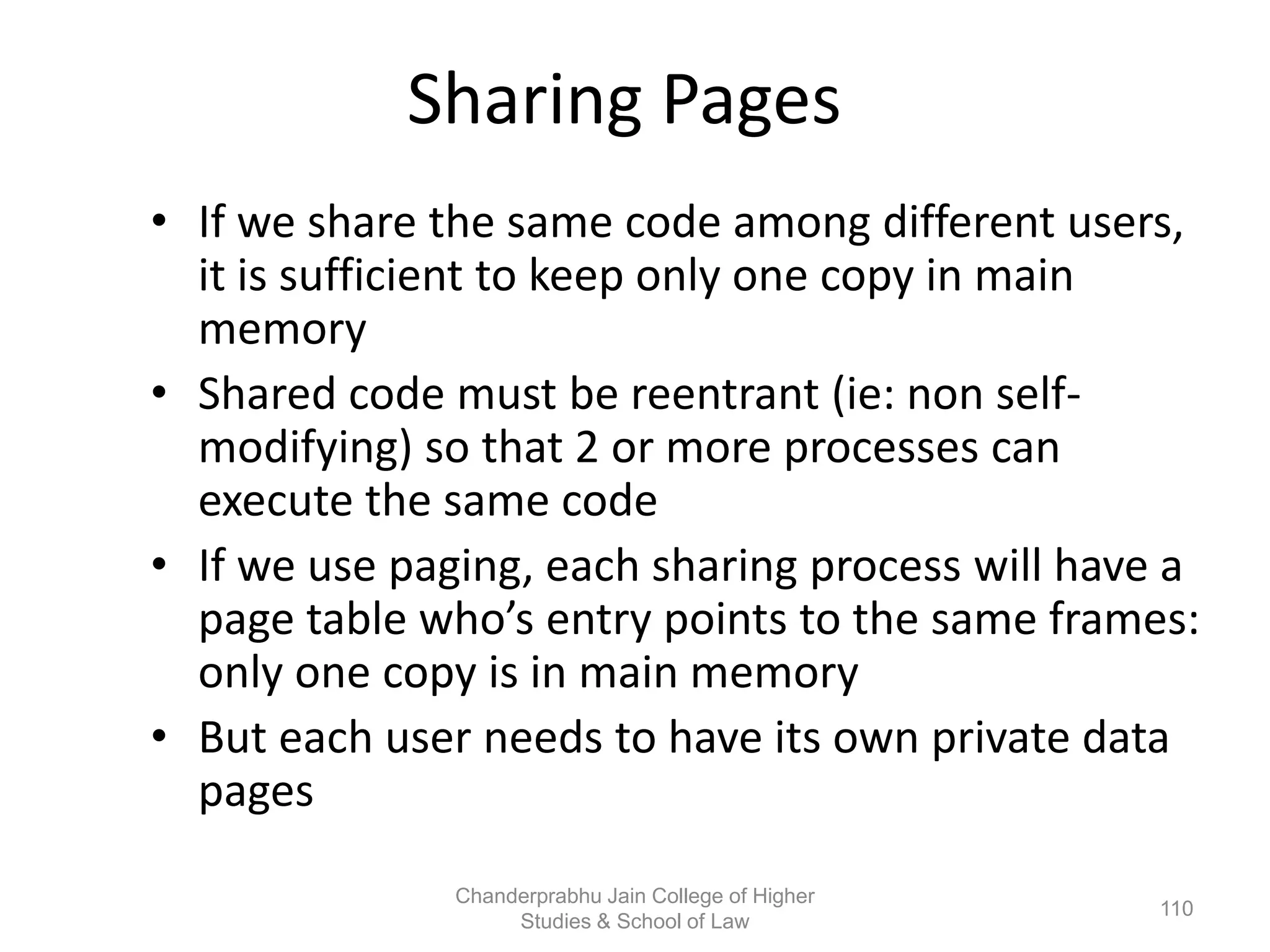 Sharing Pages
• If we share the same code among different users,
it is sufficient to keep only one copy in main
memory
• Shared code must be reentrant (ie: non self-
modifying) so that 2 or more processes can
execute the same code
• If we use paging, each sharing process will have a
page table who’s entry points to the same frames:
only one copy is in main memory
• But each user needs to have its own private data
pages
110
Chanderprabhu Jain College of Higher
Studies & School of Law
 