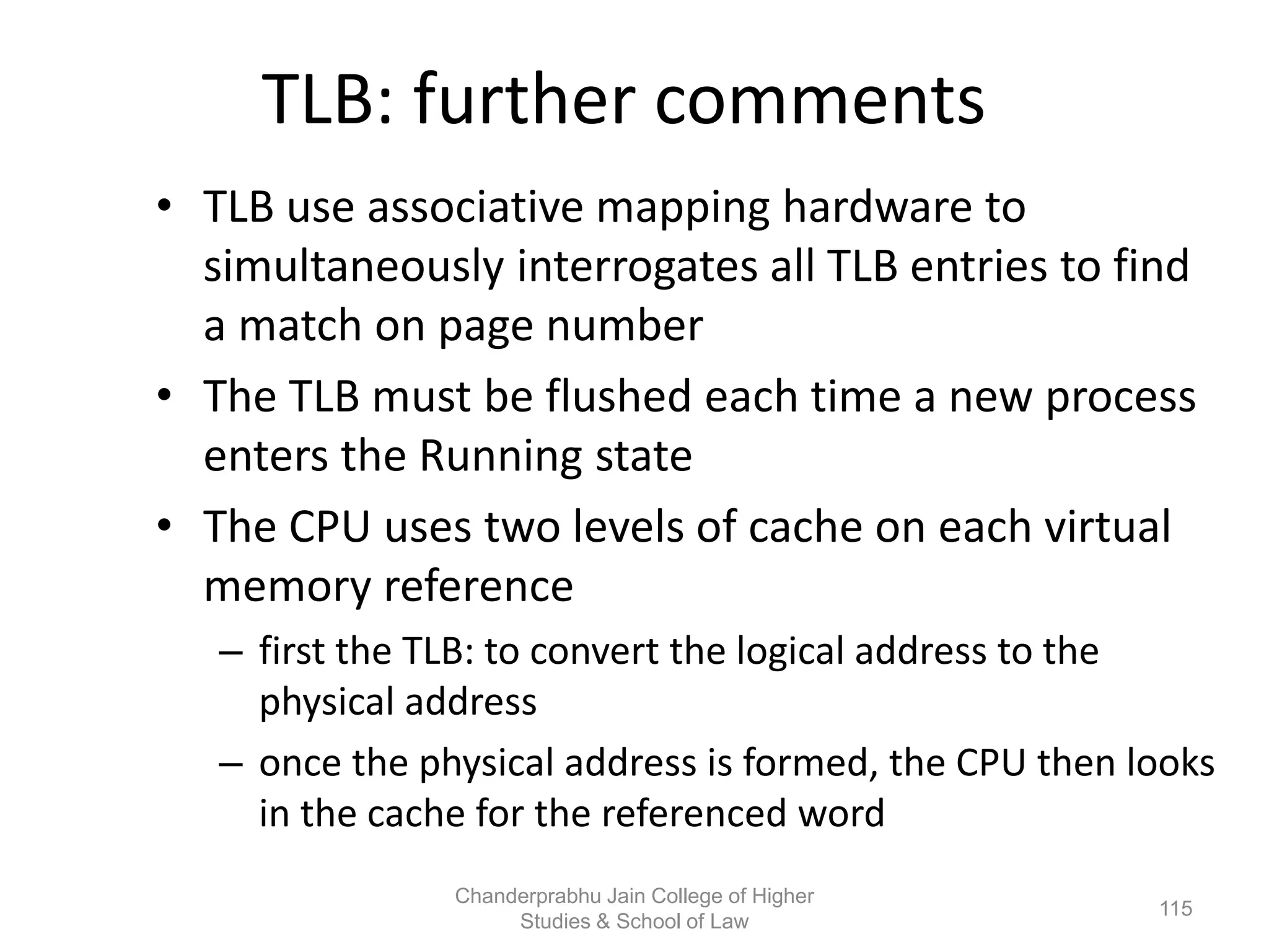 TLB: further comments
• TLB use associative mapping hardware to
simultaneously interrogates all TLB entries to find
a match on page number
• The TLB must be flushed each time a new process
enters the Running state
• The CPU uses two levels of cache on each virtual
memory reference
– first the TLB: to convert the logical address to the
physical address
– once the physical address is formed, the CPU then looks
in the cache for the referenced word
115
Chanderprabhu Jain College of Higher
Studies & School of Law
 