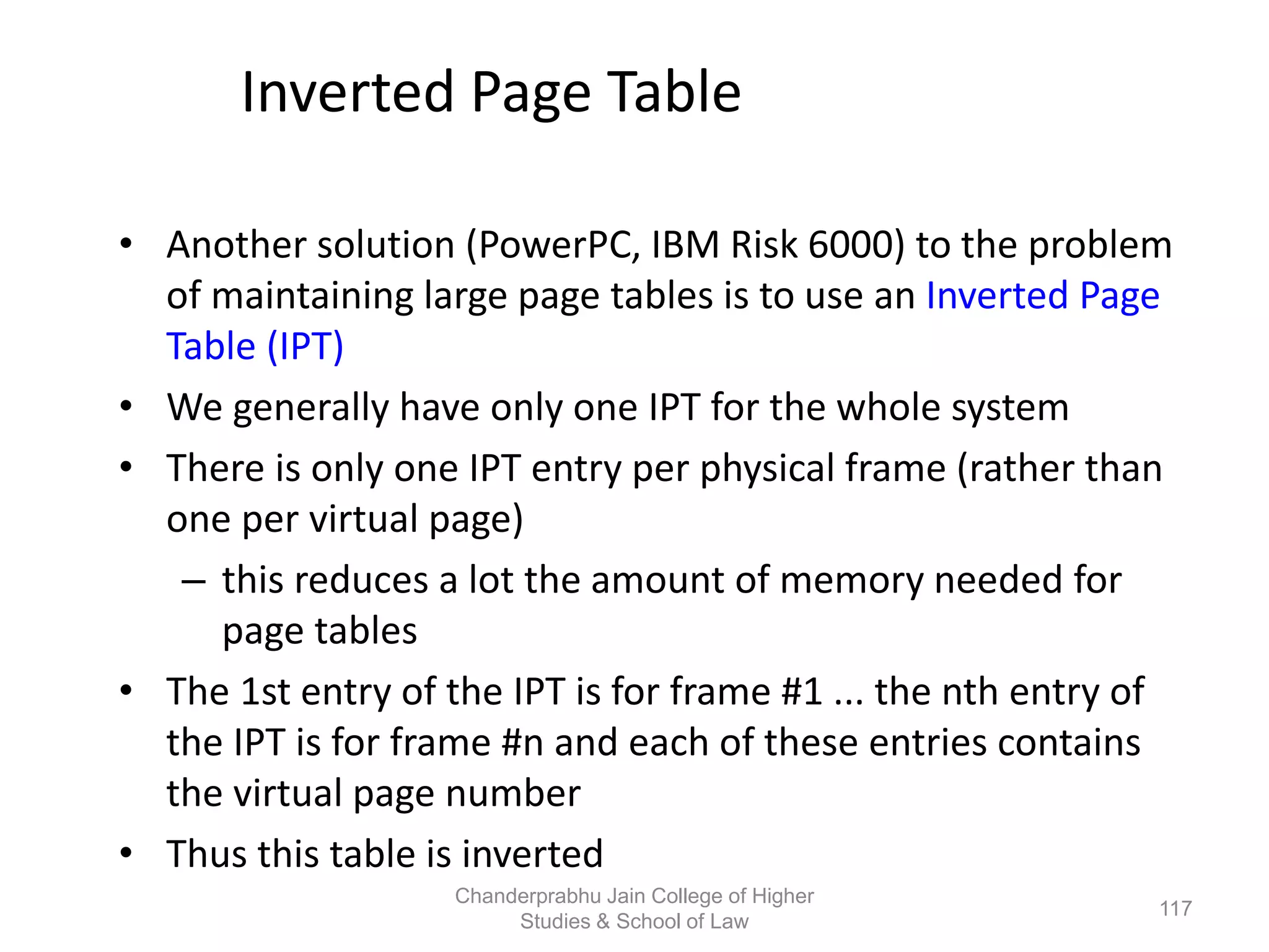 Inverted Page Table
• Another solution (PowerPC, IBM Risk 6000) to the problem
of maintaining large page tables is to use an Inverted Page
Table (IPT)
• We generally have only one IPT for the whole system
• There is only one IPT entry per physical frame (rather than
one per virtual page)
– this reduces a lot the amount of memory needed for
page tables
• The 1st entry of the IPT is for frame #1 ... the nth entry of
the IPT is for frame #n and each of these entries contains
the virtual page number
• Thus this table is inverted
117
Chanderprabhu Jain College of Higher
Studies & School of Law
 