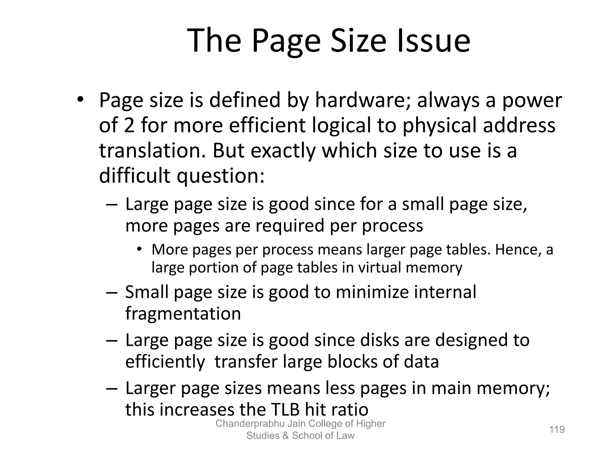 The Page Size Issue
• Page size is defined by hardware; always a power
of 2 for more efficient logical to physical address
translation. But exactly which size to use is a
difficult question:
– Large page size is good since for a small page size,
more pages are required per process
• More pages per process means larger page tables. Hence, a
large portion of page tables in virtual memory
– Small page size is good to minimize internal
fragmentation
– Large page size is good since disks are designed to
efficiently transfer large blocks of data
– Larger page sizes means less pages in main memory;
this increases the TLB hit ratio
119
Chanderprabhu Jain College of Higher
Studies & School of Law
 