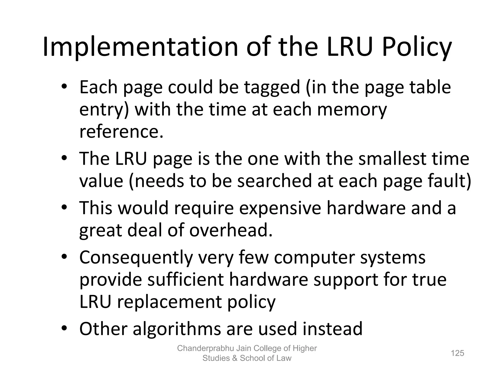 Implementation of the LRU Policy
• Each page could be tagged (in the page table
entry) with the time at each memory
reference.
• The LRU page is the one with the smallest time
value (needs to be searched at each page fault)
• This would require expensive hardware and a
great deal of overhead.
• Consequently very few computer systems
provide sufficient hardware support for true
LRU replacement policy
• Other algorithms are used instead
125
Chanderprabhu Jain College of Higher
Studies & School of Law
 