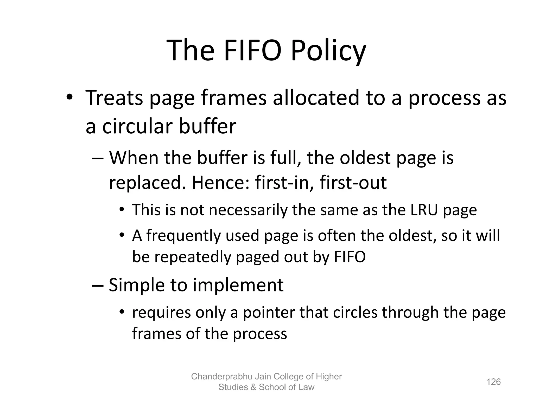 The FIFO Policy
• Treats page frames allocated to a process as
a circular buffer
– When the buffer is full, the oldest page is
replaced. Hence: first-in, first-out
• This is not necessarily the same as the LRU page
• A frequently used page is often the oldest, so it will
be repeatedly paged out by FIFO
– Simple to implement
• requires only a pointer that circles through the page
frames of the process
126
Chanderprabhu Jain College of Higher
Studies & School of Law
 