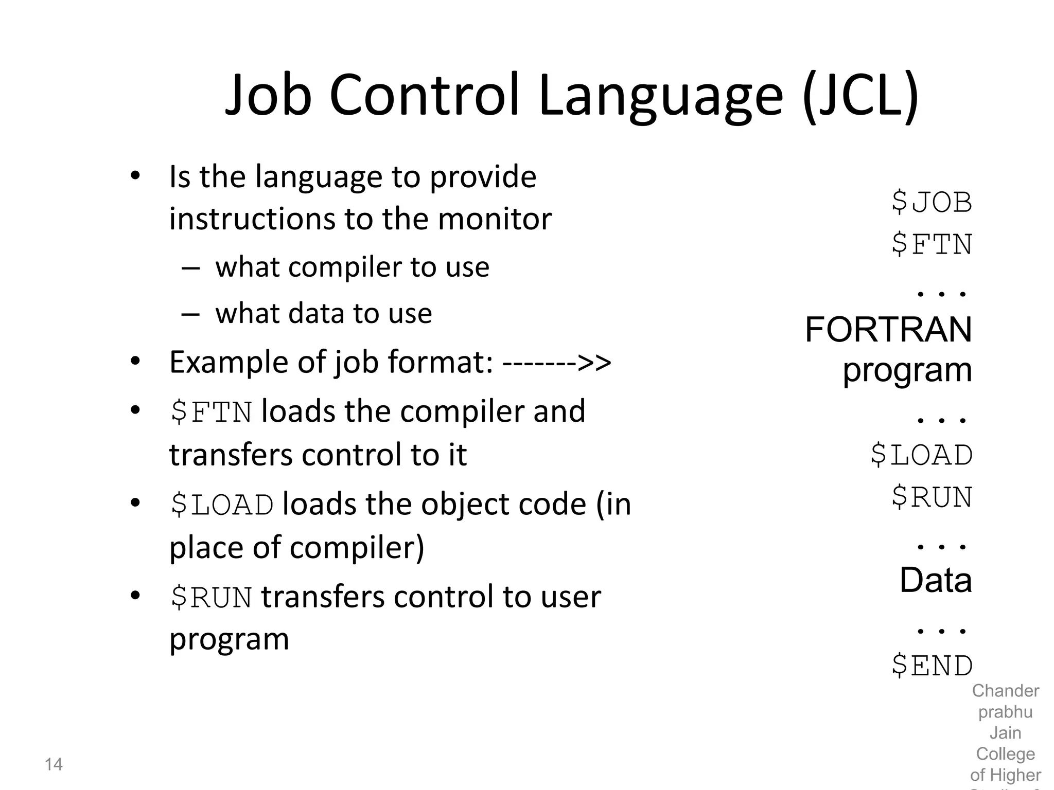 Job Control Language (JCL)
• Is the language to provide
instructions to the monitor
– what compiler to use
– what data to use
• Example of job format: ------->>
• $FTN loads the compiler and
transfers control to it
• $LOAD loads the object code (in
place of compiler)
• $RUN transfers control to user
program
$JOB
$FTN
...
FORTRAN
program
...
$LOAD
$RUN
...
Data
...
$END
14
Chander
prabhu
Jain
College
of Higher
 