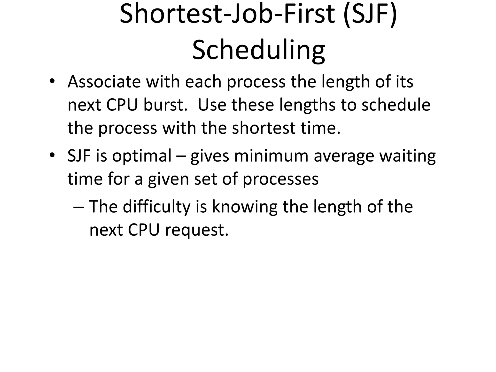 Shortest-Job-First (SJF)
Scheduling
• Associate with each process the length of its
next CPU burst. Use these lengths to schedule
the process with the shortest time.
• SJF is optimal – gives minimum average waiting
time for a given set of processes
– The difficulty is knowing the length of the
next CPU request.
 