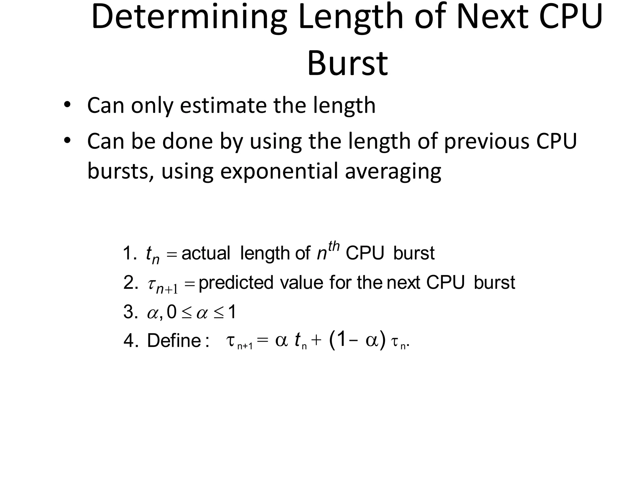 Determining Length of Next CPU
Burst
• Can only estimate the length
• Can be done by using the length of previous CPU
bursts, using exponential averaging
:Define4.
10,3.
burstCPUnexttheforvaluepredicted2.
burstCPUoflengthactual1.





 1n
th
n nt
n+1 =  tn + (1- ) n.
 